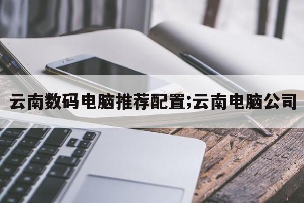 云南数码电脑推荐配置;云南电脑公司  第1张