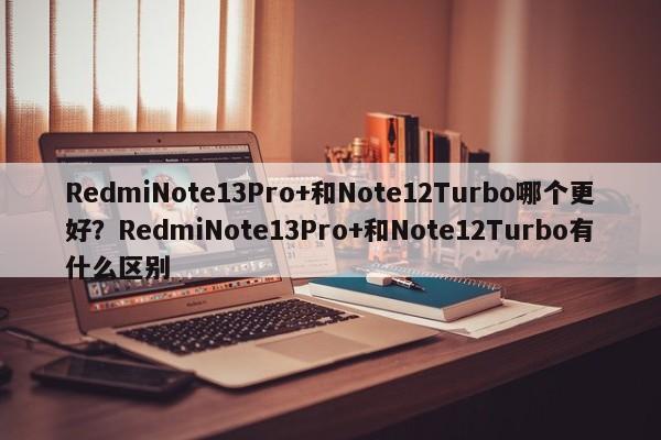 RedmiNote13Pro+和Note12Turbo哪个更好？RedmiNote13Pro+和Note12Turbo有什么区别