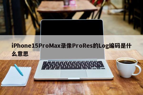 iPhone15ProMax录像ProRes的Log编码是什么意思