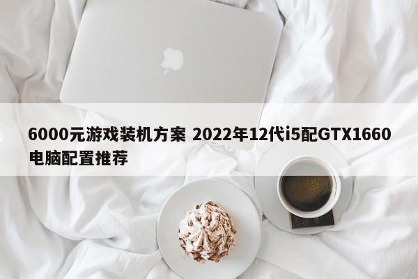 6000元游戏装机方案 2022年12代i5配GTX1660电脑配置推荐  第1张