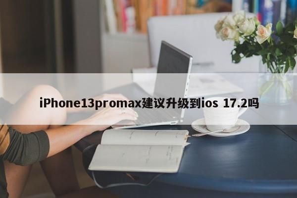 iPhone13promax建议升级到ios 17.2吗