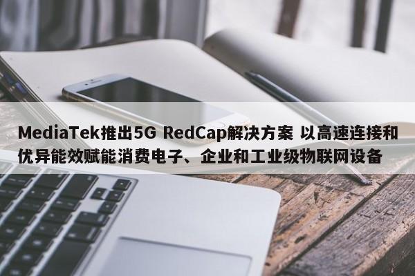 MediaTek推出5G RedCap解决方案 以高速连接和优异能效赋能消费电子、企业和工业级物联网设备